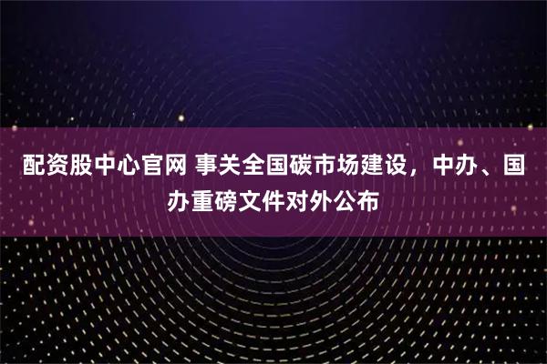 配资股中心官网 事关全国碳市场建设，中办、国办重磅文件对外公布