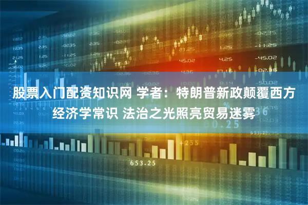 股票入门配资知识网 学者：特朗普新政颠覆西方经济学常识 法治之光照亮贸易迷雾
