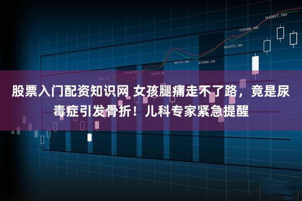 股票入门配资知识网 女孩腿痛走不了路，竟是尿毒症引发骨折！儿科专家紧急提醒