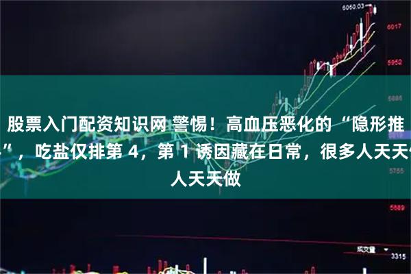 股票入门配资知识网 警惕!高血压恶化的 “隐形推手”,吃盐仅排第 4,第 1 诱因藏在日常,很多人天天做