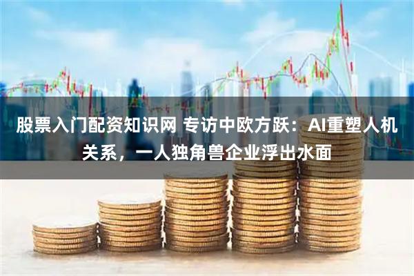 股票入门配资知识网 专访中欧方跃：AI重塑人机关系，一人独角兽企业浮出水面