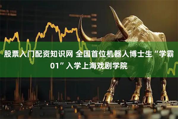 股票入门配资知识网 全国首位机器人博士生“学霸01”入学上海戏剧学院