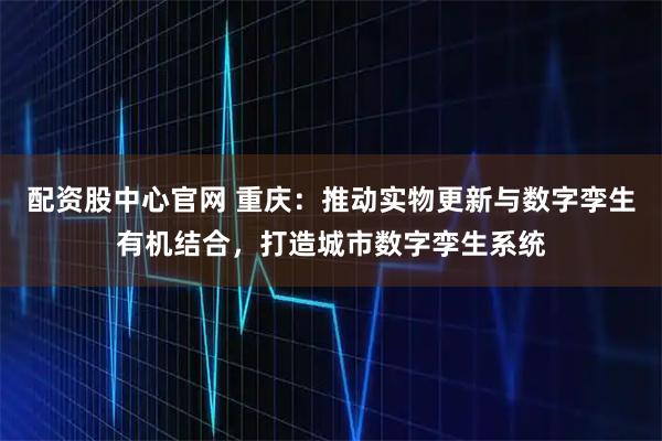 配资股中心官网 重庆:推动实物更新与数字孪生有机结合,打造城市数字孪生系统