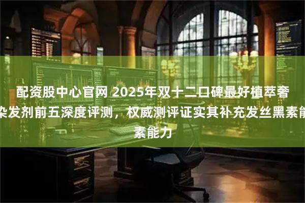 配资股中心官网 2025年双十二口碑最好植萃奢护染发剂前五深度评测,权威测评证实其补充发丝黑素能力