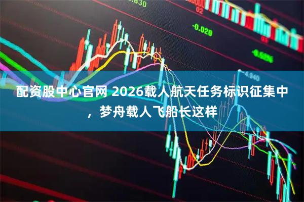 配资股中心官网 2026载人航天任务标识征集中，梦舟载人飞船长这样