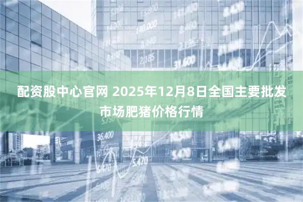 配资股中心官网 2025年12月8日全国主要批发市场肥猪价格行情