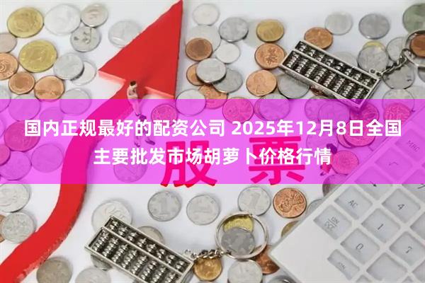 国内正规最好的配资公司 2025年12月8日全国主要批发市场胡萝卜价格行情