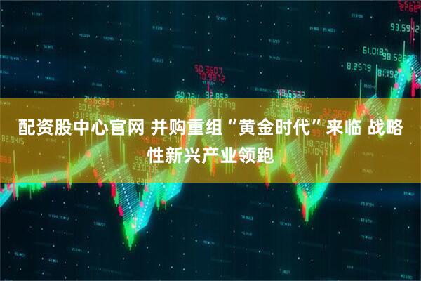 配资股中心官网 并购重组“黄金时代”来临 战略性新兴产业领跑
