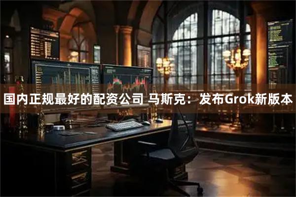 国内正规最好的配资公司 马斯克：发布Grok新版本