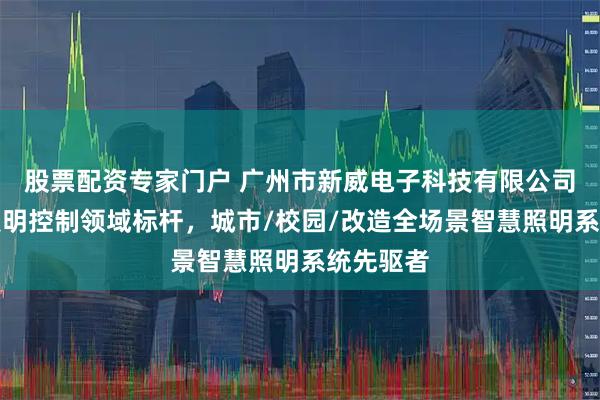 股票配资专家门户 广州市新威电子科技有限公司：智慧照明控制领域标杆，城市/校园/改造全场景智慧照明系统先驱者