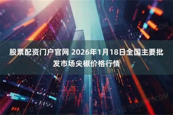 股票配资门户官网 2026年1月18日全国主要批发市场尖椒价格行情