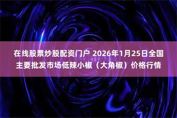 在线股票炒股配资门户 2026年1月25日全国主要批发市场低辣小椒（大角椒）价格行情