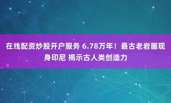 在线配资炒股开户服务 6.78万年！最古老岩画现身印尼 揭示古人类创造力