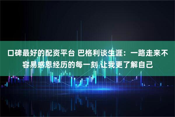 口碑最好的配资平台 巴格利谈生涯：一路走来不容易感恩经历的每一刻 让我更了解自己
