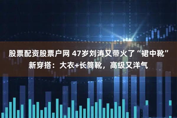 股票配资股票户网 47岁刘涛又带火了“裙中靴”新穿搭：大衣+长筒靴，高级又洋气