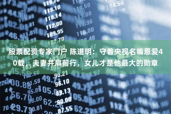 股票配资专家门户 陈道明：守着央视名嘴恩爱40载，夫妻并肩前行，女儿才是他最大的勋章