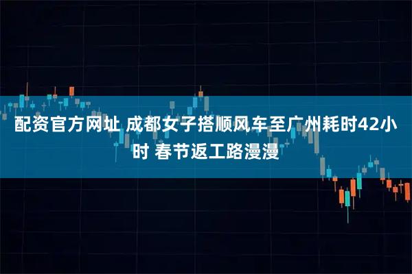 配资官方网址 成都女子搭顺风车至广州耗时42小时 春节返工路漫漫