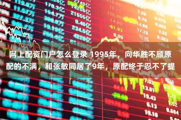 网上配资门户怎么登录 1995年，向华胜不顾原配的不满，和张敏同居了9年，原配终于忍不了提