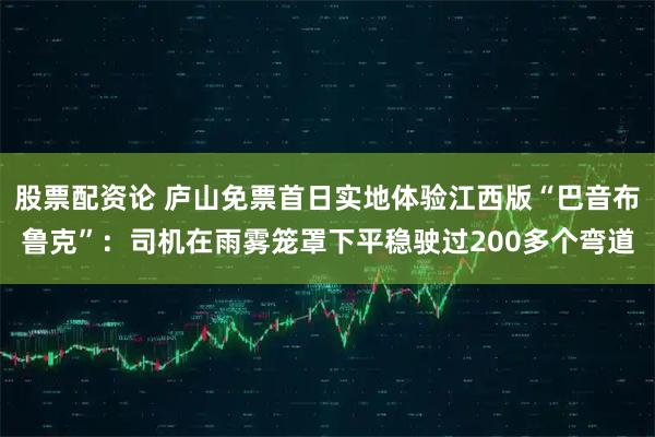 股票配资论 庐山免票首日实地体验江西版“巴音布鲁克”：司机在雨雾笼罩下平稳驶过200多个弯道