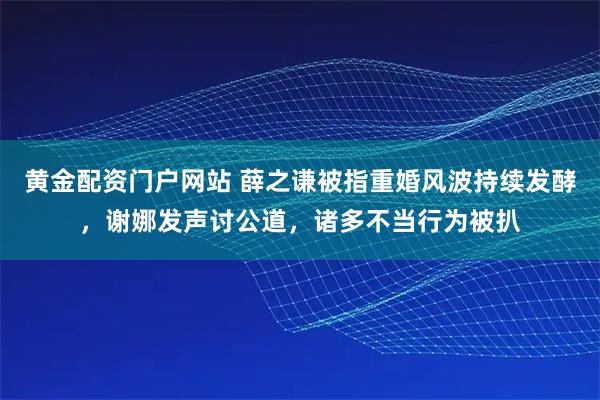 黄金配资门户网站 薛之谦被指重婚风波持续发酵,谢娜发声讨公道,诸多不当行为被扒