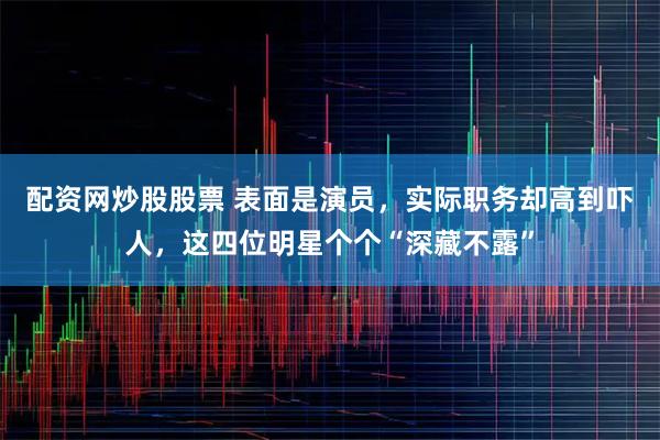 配资网炒股股票 表面是演员，实际职务却高到吓人，这四位明星个个“深藏不露”