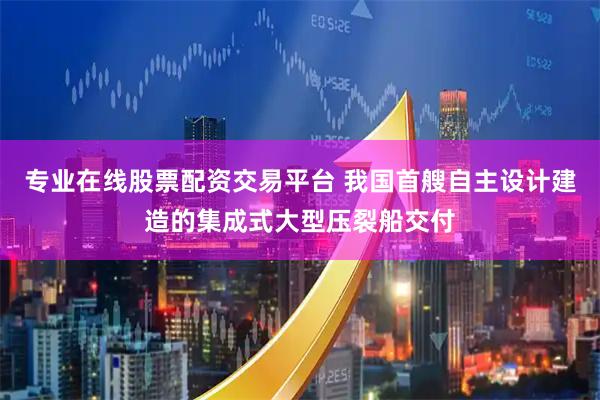 专业在线股票配资交易平台 我国首艘自主设计建造的集成式大型压裂船交付