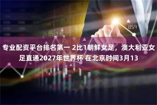 专业配资平台排名第一 2比1朝鲜女足，澳大利亚女足直通2027年世界杯 在北京时间3月13