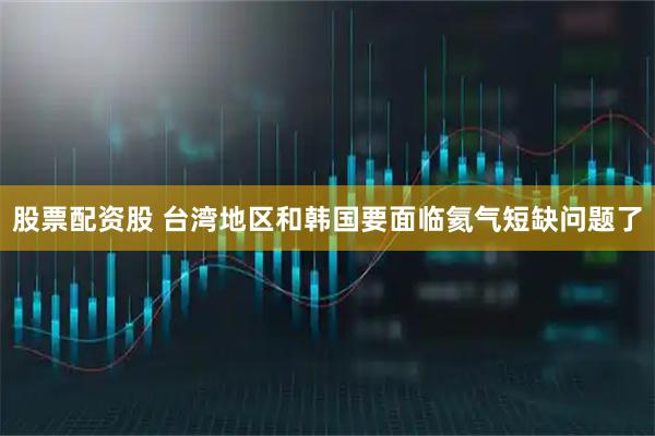 股票配资股 台湾地区和韩国要面临氦气短缺问题了