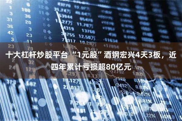 十大杠杆炒股平台 “1元股”酒钢宏兴4天3板，近四年累计亏损超80亿元