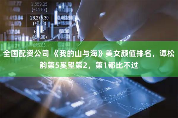 全国配资公司 《我的山与海》美女颜值排名，谭松韵第5奚望第2，第1都比不过