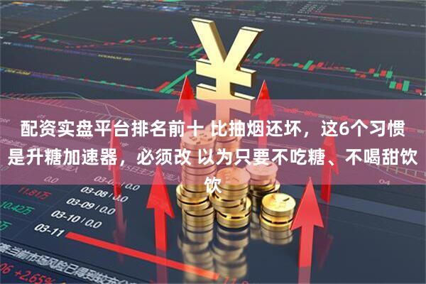 配资实盘平台排名前十 比抽烟还坏,这6个习惯是升糖加速器,必须改 以为只要不吃糖、不喝甜饮