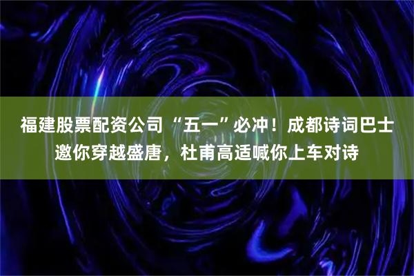 福建股票配资公司 “五一”必冲！成都诗词巴士邀你穿越盛唐，杜甫高适喊你上车对诗