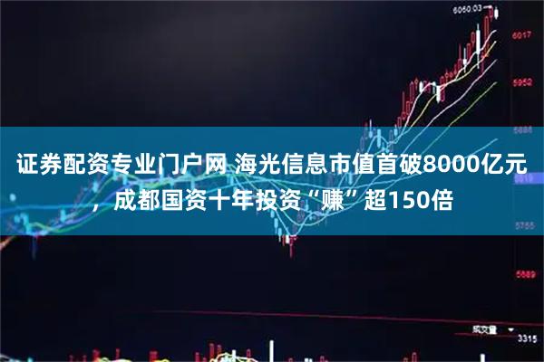 证券配资专业门户网 海光信息市值首破8000亿元，成都国资十年投资“赚”超150倍