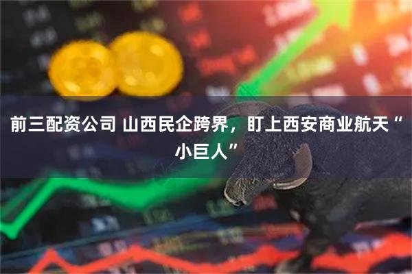前三配资公司 山西民企跨界，盯上西安商业航天“小巨人”