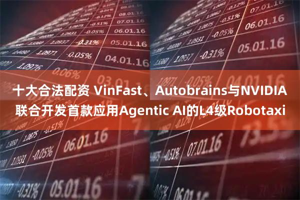 十大合法配资 VinFast、Autobrains与NVIDIA联合开发首款应用Agentic AI的L4级Robotaxi