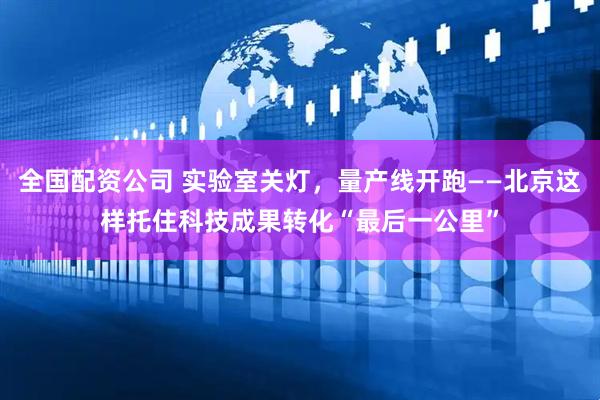 全国配资公司 实验室关灯，量产线开跑——北京这样托住科技成果转化“最后一公里”