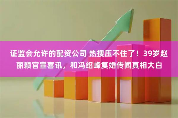 证监会允许的配资公司 热搜压不住了！39岁赵丽颖官宣喜讯，和冯绍峰复婚传闻真相大白