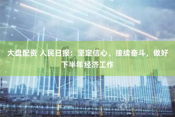 大盘配资 人民日报：坚定信心、接续奋斗，做好下半年经济工作