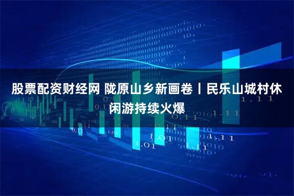 股票配资财经网 陇原山乡新画卷丨民乐山城村休闲游持续火爆