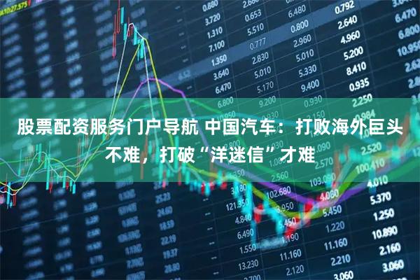 股票配资服务门户导航 中国汽车：打败海外巨头不难，打破“洋迷信”才难