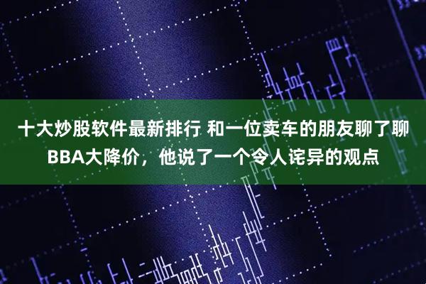 十大炒股软件最新排行 和一位卖车的朋友聊了聊BBA大降价，他说了一个令人诧异的观点