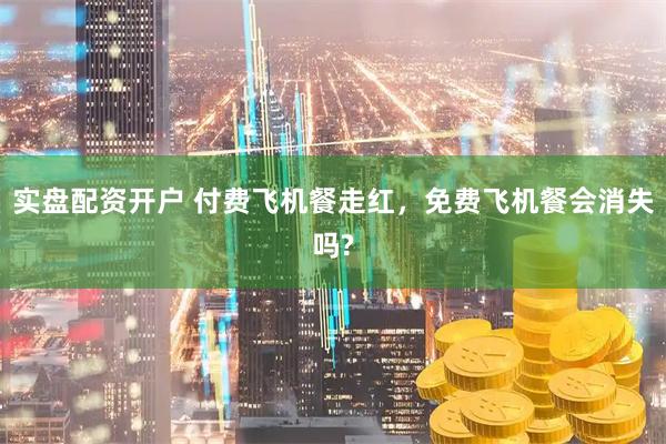 实盘配资开户 付费飞机餐走红，免费飞机餐会消失吗?
