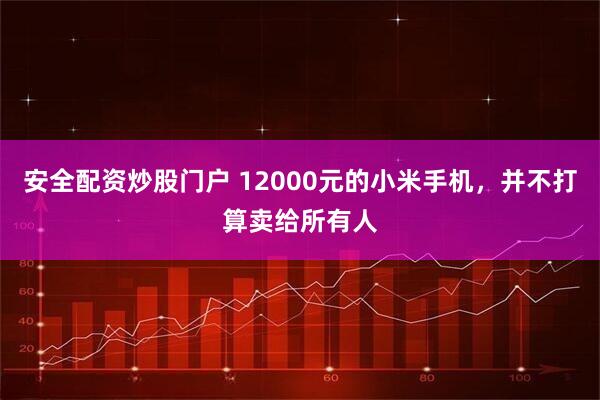 安全配资炒股门户 12000元的小米手机，并不打算卖给所有人