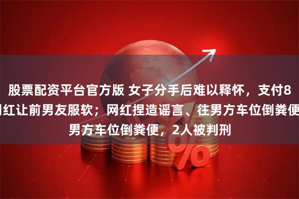股票配资平台官方版 女子分手后难以释怀，支付8000元委托网红让前男友服软；网红捏造谣言、往男方车位倒粪便，2人被判刑