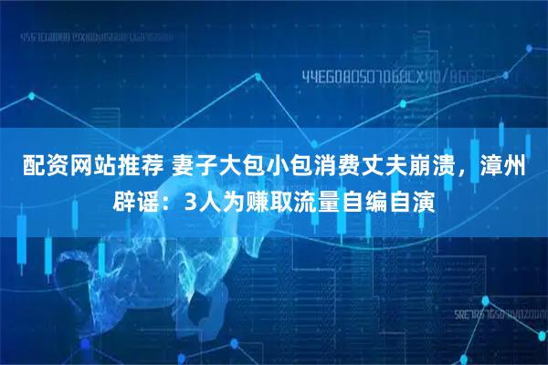 配资网站推荐 妻子大包小包消费丈夫崩溃，漳州辟谣：3人为赚取流量自编自演